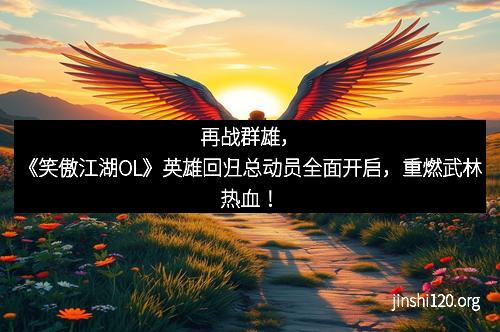 再战群雄，《笑傲江湖OL》英雄回归总动员全面开启，重燃武林热血！