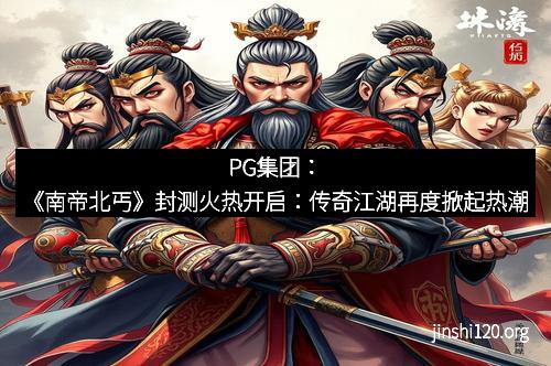 PG集团：《南帝北丐》封测火热开启：传奇江湖再度掀起热潮