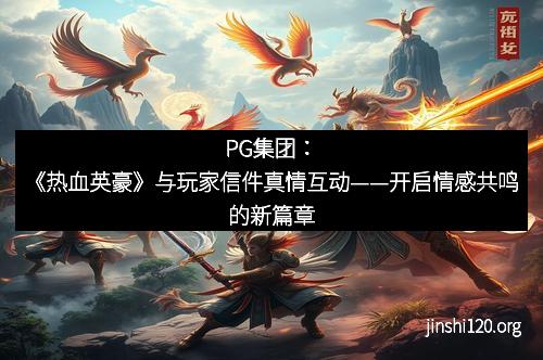 PG集团：《热血英豪》与玩家信件真情互动——开启情感共鸣的新篇章