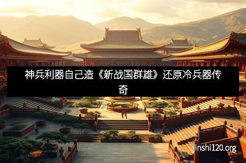 神兵利器自己造《新战国群雄》还原冷兵器传奇